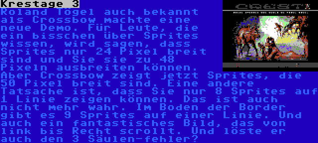Krestage 3 | Roland Tögel auch bekannt als Crossbow machte eine neue Demo. Für Leute, die ein bisschen über Sprites wissen, wird sagen, dass Sprites nur 24 Pixel breit sind und Sie sie zu 48 Pixeln ausbreiten können. Aber Crossbow zeigt jetzt Sprites, die 50 Pixel breit sind. Eine andere Tatsache ist, dass Sie nur 8 Sprites auf 1 Linie zeigen können. Das ist auch nicht mehr wahr. Im Boden der Border gibt es 9 Sprites auf einer Linie. Und auch ein fantastisches Bild, das von link bis Recht scrollt. Und löste er auch den 3 Säulen-fehler?