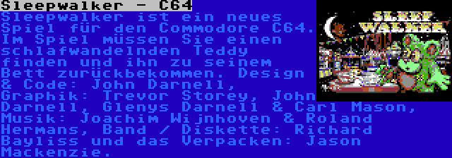 Sleepwalker - C64 | Sleepwalker ist ein neues Spiel für den Commodore C64. Im Spiel müssen Sie einen schlafwandelnden Teddy finden und ihn zu seinem Bett zurückbekommen. Design & Code: John Darnell, Graphik: Trevor Storey, John Darnell, Glenys Darnell & Carl Mason, Musik: Joachim Wijnhoven & Roland Hermans, Band / Diskette: Richard Bayliss und das Verpacken: Jason Mackenzie.