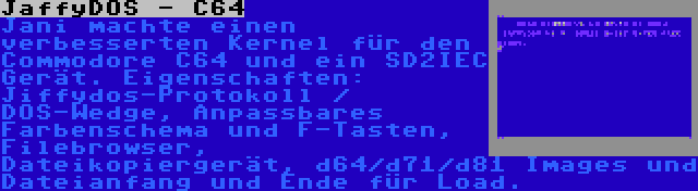 JaffyDOS - C64 | Jani machte einen verbesserten Kernel für den Commodore C64 und ein SD2IEC Gerät. Eigenschaften: Jiffydos-Protokoll / DOS-Wedge, Anpassbares Farbenschema und F-Tasten, Filebrowser, Dateikopiergerät, d64/d71/d81 Images und Dateianfang und Ende für Load.