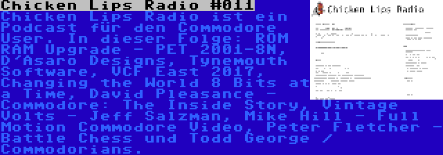 Chicken Lips Radio #011 | Chicken Lips Radio ist ein Podcast für den Commodore User. In dieser Folge: ROM RAM Upgrade - PET 2001-8N, D'Asaro Designs, Tynemouth Software, VCF East 2017, Changing the World 8 Bits at a Time, David Pleasance - Commodore: The Inside Story, Vintage Volts - Jeff Salzman, Mike Hill - Full Motion Commodore Video, Peter Fletcher - Battle Chess und Todd George / Commodorians.