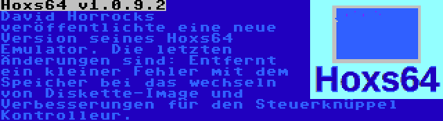 Hoxs64 v1.0.9.2 | David Horrocks veröffentlichte eine neue Version seines Hoxs64 Emulator. Die letzten Änderungen sind: Entfernt ein kleiner Fehler mit dem Speicher bei das wechseln von Diskette-Image und Verbesserungen für den Steuerknüppel Kontrolleur.