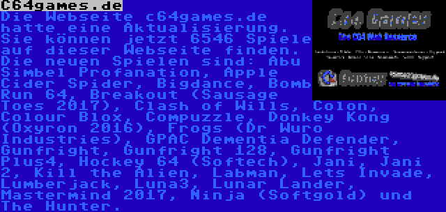 C64games.de | Die Webseite c64games.de hatte eine Aktualisierung. Sie können jetzt 6546 Spiele auf dieser Webseite finden. Die neuen Spielen sind: Abu Simbel Profanation, Apple Cider Spider, Bigdance, Bomb Run 64, Breakout (Sausage Toes 2017), Clash of Wills, Colon, Colour Blox, Compuzzle, Donkey Kong (Oxyron 2016), Frogs (Dr Wuro Industries), GPAC Dementia Defender, Gunfright, Gunfright 128, Gunfright Plus4, Hockey 64 (Softech), Jani, Jani 2, Kill the Alien, Labman, Lets Invade, Lumberjack, Luna3, Lunar Lander, Mastermind 2017, Ninja (Softgold) und The Hunter.