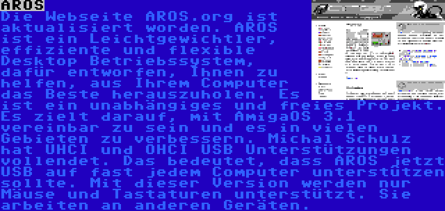 AROS | Die Webseite AROS.org ist aktualisiert worden. AROS ist ein Leichtgewichtler, effiziente und flexible Desktop Betriebssystem, dafür entworfen, Ihnen zu helfen, aus Ihrem Computer das Beste herauszuholen. Es ist ein unabhängiges und freies Projekt. Es zielt darauf, mit AmigaOS 3.1 vereinbar zu sein und es in vielen Gebieten zu verbessern. Michal Schulz hat UHCI und OHCI USB Unterstützungen vollendet. Das bedeutet, dass AROS jetzt USB auf fast jedem Computer unterstützen sollte. Mit dieser Version werden nur Mäuse und Tastaturen unterstützt. Sie arbeiten an anderen Geräten.