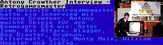 Antony Crowther Interview - Retrogamesmaster | Die Webseite Retrogamemaster hatte ein Interview mit Antony Crowther. Antony machte Spiele für den Kommodore C64 wie: Aztec Tomb, Bat Attack, Blagger, Bug Blaster, Gryphon, Killerwatt, Loco, Monty Mole, William Wobbler und ZigZag.