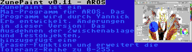 ZunePaint v0.11 - AROS | ZunePaint ist ein Mal-Programm für AROS. Das Programm wird durch Yannick Erb entwickelt. Änderungen in dieser Version: Das Ausdehnen der Zwischenablage und Testobjekten, hinzugefügt eine Eraser-Funktion und erweitert die Toleranz-Reihe zu 0-255.