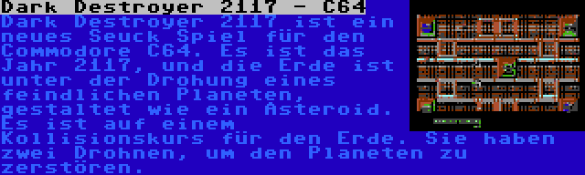 Dark Destroyer 2117 - C64 | Dark Destroyer 2117 ist ein neues Seuck Spiel für den Commodore C64. Es ist das Jahr 2117, und die Erde ist unter der Drohung eines feindlichen Planeten, gestaltet wie ein Asteroid. Es ist auf einem Kollisionskurs für den Erde. Sie haben zwei Drohnen, um den Planeten zu zerstören.