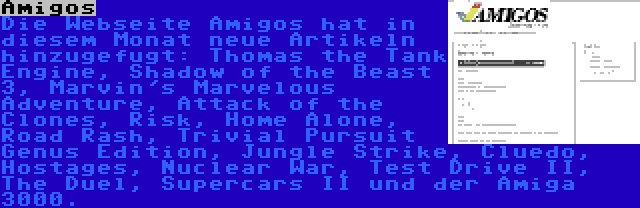 Amigos | Die Webseite Amigos hat in diesem Monat neue Artikeln hinzugefugt: Thomas the Tank Engine, Shadow of the Beast 3, Marvin's Marvelous Adventure, Attack of the Clones, Risk, Home Alone, Road Rash, Trivial Pursuit Genus Edition, Jungle Strike, Cluedo, Hostages, Nuclear War, Test Drive II, The Duel, Supercars II und der Amiga 3000.