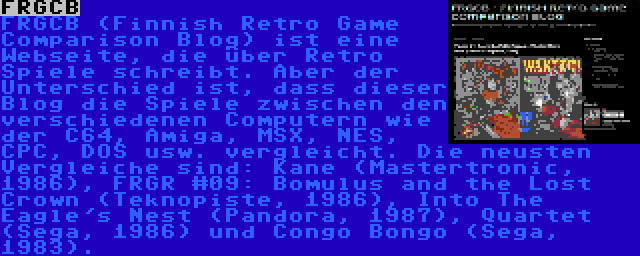 FRGCB | FRGCB (Finnish Retro Game Comparison Blog) ist eine Webseite, die über Retro Spiele schreibt. Aber der Unterschied ist, dass dieser Blog die Spiele zwischen den verschiedenen Computern wie der C64, Amiga, MSX, NES, CPC, DOS usw. vergleicht. Die neusten Vergleiche sind: Kane (Mastertronic, 1986), FRGR #09: Bomulus and the Lost Crown (Teknopiste, 1986), Into The Eagle's Nest (Pandora, 1987), Quartet (Sega, 1986) und Congo Bongo (Sega, 1983).