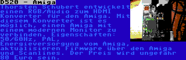 D520 - Amiga | Thorsten Schubert entwickelt einen RGB/Audio zum HDMI Konverter für den Amiga. Mit diesem Konverter ist es möglich, einen Amiga mit einem modernen Monitor zu verbinden. Eigenschaften: 50/60Hz, PAL, Energieversorgung vom Amiga, aktualisieren Firmware über den Amiga und Scanlines. Der Preis wird ungefähr 80 Euro sein.