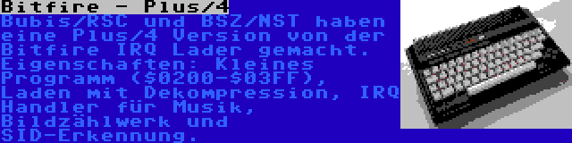 Bitfire - Plus/4 | Bubis/RSC und BSZ/NST haben eine Plus/4 Version von der Bitfire IRQ Lader gemacht. Eigenschaften: Kleines Programm ($0200-$03FF), Laden mit Dekompression, IRQ Handler für Musik, Bildzählwerk und SID-Erkennung.