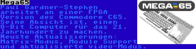 Mega65 | Paul Gardner-Stephen arbeitet an einer FPGA Version des Commodore C65. Seine Absicht ist, einen 8-Bit Computer für das 21. Jahrhundert zu machen. Neuste Aktualisierungen: Matrix-Modus, Module Support und aktualisierte video-Modus.