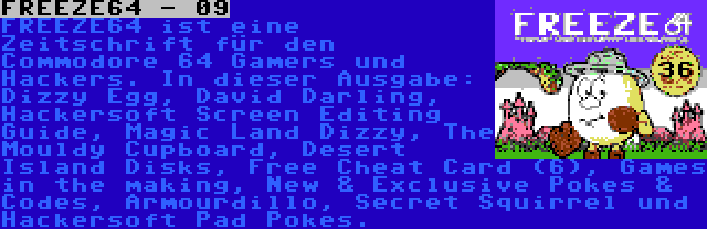 FREEZE64 - 09 | FREEZE64 ist eine Zeitschrift für den Commodore 64 Gamers und Hackers. In dieser Ausgabe: Dizzy Egg, David Darling, Hackersoft Screen Editing Guide, Magic Land Dizzy, The Mouldy Cupboard, Desert Island Disks, Free Cheat Card (6), Games in the making, New & Exclusive Pokes & Codes, Armourdillo, Secret Squirrel und Hackersoft Pad Pokes.