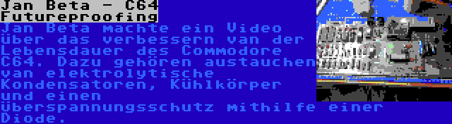 Jan Beta - C64 Futureproofing | Jan Beta machte ein Video über das verbessern van der Lebensdauer des Commodore C64. Dazu gehören austauchen van elektrolytische Kondensatoren, Kühlkörper und einen Überspannungsschutz mithilfe einer Diode.