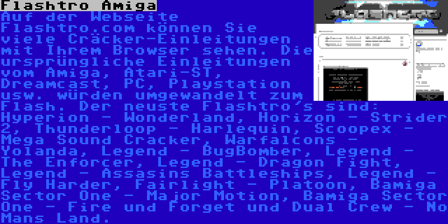 Flashtro Amiga | Auf der Webseite Flashtro.com können Sie viele Cräcker-Einleitungen mit Ihrem Browser sehen. Die ursprüngliche Einleitungen vom Amiga, Atari-ST, Dreamcast, PC, Playstation usw. würden umgewandelt zum Flash. Der neuste Flashtro's sind: Hyperion - Wonderland, Horizon - Strider 2, Thunderloop - Harlequin, Scoopex - Mega Sound Cracker, Warfalcons - Yolanda, Legend - BugBomber, Legend - The Enforcer, Legend - Dragon Fight, Legend - Assasins Battleships, Legend - Fly Harder, Fairlight - Platoon, Bamiga Sector One - Major Motion, Bamiga Sector One - Fire und Forget und Dual Crew - No Mans Land.