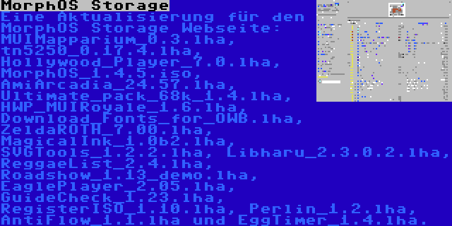 MorphOS Storage | Eine Aktualisierung für den MorphOS Storage Webseite: MUIMapparium_0.3.lha, tn5250_0.17.4.lha, Hollywood_Player_7.0.lha, MorphOS_1.4.5.iso, AmiArcadia_24.57.lha, Ultimate_pack_68k_1.4.lha, HWP_MUIRoyale_1.6.lha, Download_Fonts_for_OWB.lha, ZeldaROTH_7.00.lha, MagicalInk_1.0b2.lha, SVGTools_1.2.2.lha, Libharu_2.3.0.2.lha, ReggaeList_2.4.lha, Roadshow_1.13_demo.lha, EaglePlayer_2.05.lha, GuideCheck_1.23.lha, RegisterISO_1.10.lha, Perlin_1.2.lha, AntiFlow_1.1.lha und EggTimer_1.4.lha.