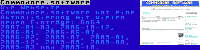 Commodore.software | Die Webseite Commodore.software hat eine Aktualisierung mit vielen neuen Einträge: Go64 2007-01-03, 2006-10-12, 2006-01, 2006-06-07, 2006-02, 2005-07, 2005-01, 2005-12, 2005-05, 2005-08, 2005-03 und 2005-10.