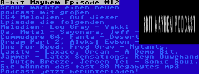 8-bit Mayhem Episode #12 | Scout machte einen neuen podcast mit großen C64-Melodien. Auf dieser Episode die folgenden Melodien: Lou Gray - Yakki Da, Metal - Sayonara, Jeff - Commodore 64, Fanta - Desert Dream Part 2, Aleksi Eeben - One For Reed, Fred Gray - Mutants, Laxity - Laxace, Orcan - A Demo Bit, Jammer - Latex Sensations, Reyn Ouwehand - Dutch Breeze, Jeroen Tel - Sonic Soul. Sie können das fast 80 Megabytes mp3 Podcast jetzt herunterladen!