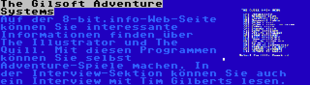 The Gilsoft Adventure Systems | Auf der 8-bit.info-Web-Seite können Sie interessante Informationen finden über The Illustrator und The Quill. Mit diesen Programmen können Sie selbst Adventure-Spiele machen. In der Interview-Sektion können Sie auch ein Interview mit Tim Gilberts lesen.