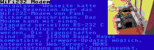 WiFi232 Modem | AmigaLove -Webseite hatte einen Rezension über das WiFi232-Modem von Paul Rickards geschrieben. Das Modem kann mit einen Standard seriellen RS-232 C DB25 Anschluss verwendet werden. Die Eigenschaften sind: 300 - 115200 Baud, Hayes kompatible, Firmware-Updates möglich, integrierte Web-Server, MDNS Unterstützung und WiFi-Zugangspunkt.