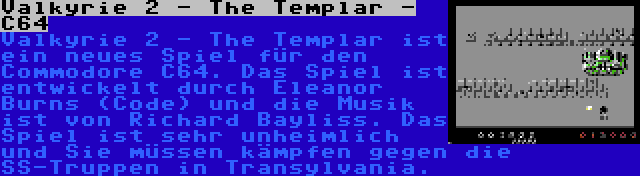 Valkyrie 2 - The Templar - C64 | Valkyrie 2 - The Templar ist ein neues Spiel für den Commodore C64. Das Spiel ist entwickelt durch Eleanor Burns (Code) und die Musik ist von Richard Bayliss. Das Spiel ist sehr unheimlich und Sie müssen kämpfen gegen die SS-Truppen in Transylvania.