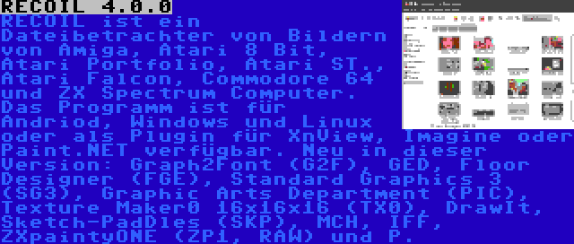 RECOIL 4.0.0 | RECOIL ist ein Dateibetrachter von Bildern von Amiga, Atari 8 Bit, Atari Portfolio, Atari ST., Atari Falcon, Commodore 64 und ZX Spectrum Computer. Das Programm ist für Andriod, Windows und Linux oder als Plugin für XnView, Imagine oder Paint.NET verfügbar. Neu in dieser Version: Graph2Font (G2F), GED, Floor Designer (FGE), Standard Graphics 3 (SG3), Graphic Arts Department (PIC), Texture Maker0 16x16x16 (TX0), DrawIt, Sketch-PadDles (SKP), MCH, IFF, ZXpaintyONE (ZP1, RAW) und P.