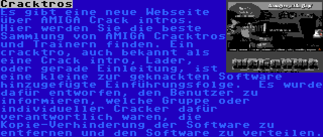 Cracktros | Es gibt eine neue Webseite über AMIGA Crack intros. Hier werden Sie die beste Sammlung von AMIGA Cracktros und Trainern finden. Ein cracktro, auch bekannt als eine Crack intro, Lader, oder gerade Einleitung, ist eine kleine zur geknackten Software hinzugefügte Einführungsfolge.  Es wurde dafür entworfen, den Benutzer zu informieren, welche Gruppe oder individueller Cracker dafür verantwortlich waren, die Kopie-Verhinderung der Software zu entfernen und den Software zu verteilen.