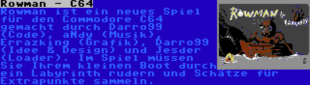 Rowman - C64 | Rowman ist ein neues Spiel für den Commodore C64 gemacht durch Darro99 (Code), aNdy (Musik), Errazking (Grafik), Darro99 (Idee & Design) und Jesder (Loader). Im Spiel müssen Sie Ihrem kleinen Boot durch ein Labyrinth rudern und Schätze für Extrapunkte sammeln.