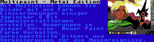 Multipaint - Metal Edition | Mit Multipaint können Sie Bilder mit den Farb Einschränkungen einiger typischer 8 Bit Computerplattformen erstellen. Änderungen in dieser Version: Neuer Paint Farbe Verhalten, voreingestellte Dithers und Verbesserungen für die Mausereignisse.