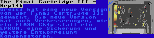 The Final Cartridge III - Replik | Greisi hat eine neue Version von der Final Cartridge III gemacht. Die neue Version hat auch Verbesserungen, wie ein FLASH Chip statt ein EPROM, eine Sicherung und weitere Entkoppelung Kondensatoren.