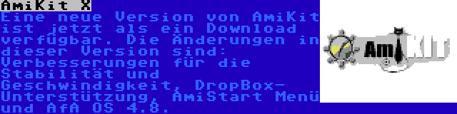 AmiKit X | Eine neue Version von AmiKit ist jetzt als ein Download verfügbar. Die Änderungen in dieser Version sind: Verbesserungen für die Stabilität und Geschwindigkeit, DropBox- Unterstützung, AmiStart Menü und AfA OS 4.8.