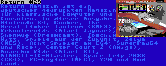 Return #29 | Return Magazin ist ein deutsches gedruckten Magazin für klassische Computer und Konsolen. In dieser Ausgabe: Nintendo 64, Conker, The Great Timber Tantrum (SNES), Rebooteroids (Atari Jaguar), Shenmue (Dreamcast), Joachim Witt, Spiele aus der Zukunft, Zelda (NES), Acht Spieler am C64: SuperPad64 und Race+, Center Court 2 (Amiga), Anarcho Ride (Atari ST), ATASCII-1K-Blaster, Space Trip 2086 (C64), PC-Engine (NEC), 720 und Rod Land.