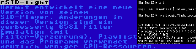 cSID-light | Hermit entwickelt eine neue Version von seinem SID-Player. Änderungen in dieser Version sind ein verbesserte 6581 Filter Emulation (mit Filter-Verzerrung), Playlist und das Programm verwendet deutlich weniger CPU-Ressourcen.