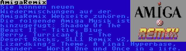 AmigaRemix | Sie können neuen Wiedermischungen auf der AmigaRemix Webseite zuhören. Die folgende Amiga Musik ist hinzugefugt: Shadow Of The Beast II - Title, Blue Berry, Turrican II - The Desert Rocks, SLL1 Remix v2, Lizardking's Theme, A Final Hyperbase, Leander - World One und Once in a life.