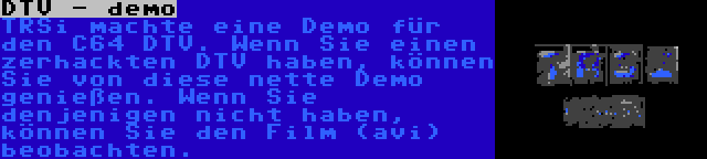 DTV - demo | TRSi machte eine Demo für den C64 DTV. Wenn Sie einen zerhackten DTV haben, können Sie von diese nette Demo genießen. Wenn Sie denjenigen nicht haben, können Sie den Film (avi) beobachten.