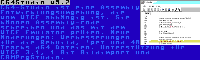 C64Studio v5.2 | C64-Studio ist eine Assembly Entwicklungsumgebung, die vom VICE abhängig ist. Sie können Assembly-code schreiben und das mit dem VICE Emulator prüfen. Neue Änderungen: Verbesserungen für die Rebuild, !pet und 40 Tracks d64 Dateien. Unterstützung für VICE 3.1, 1 Bit Bildimport und CBMPrgStudio.