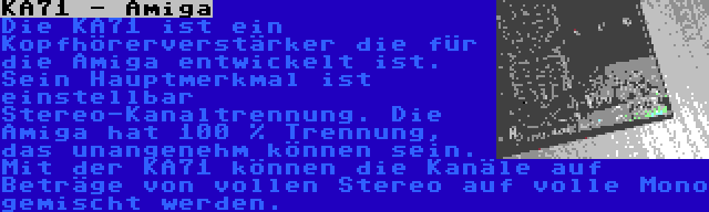 KA71 - Amiga | Die KA71 ist ein Kopfhörerverstärker die für die Amiga entwickelt ist. Sein Hauptmerkmal ist einstellbar Stereo-Kanaltrennung. Die Amiga hat 100 % Trennung, das unangenehm können sein. Mit der KA71 können die Kanäle auf Beträge von vollen Stereo auf volle Mono gemischt werden.