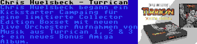 Chris Huelsbeck - Turrican | Chris Huelsbeck begann ein Kickstarter Campaing für eine limitierte Collector Edition Boxset mit neuen live Orchester Aufnahmen von Musik aus Turrican 1, 2 & 3 + ein neues Bonus Amiga Album.