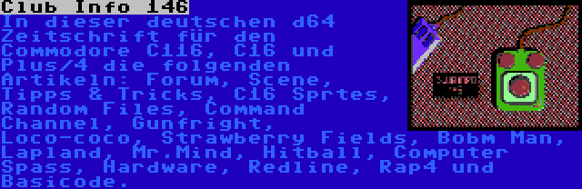 Club Info 146 | In dieser deutschen d64 Zeitschrift für den Commodore C116, C16 und Plus/4 die folgenden Artikeln: Forum, Scene, Tipps & Tricks, C16 Sprtes, Random Files, Command Channel, Gunfright, Loco-coco, Strawberry Fields, Bobm Man, Lapland, Mr.Mind, Hitball, Computer Spass, Hardware, Redline, Rap4 und Basicode.