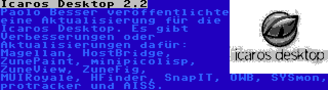 Icaros Desktop 2.2 | Paolo Besser veröffentlichte eine Aktualisierung für die Icaros Desktop. Es gibt Verbesserungen oder Aktualisierungen dafür: Magellan, HostBridge, ZunePaint, minipicolisp, ZuneView, ZuneFig, MUIRoyale, HFinder, SnapIT, OWB, SYSmon, protracker und AISS.