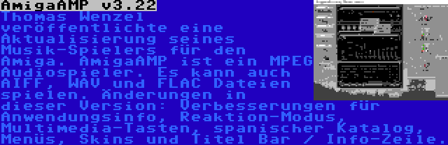 AmigaAMP v3.22 | Thomas Wenzel veröffentlichte eine Aktualisierung seines Musik-Spielers für den Amiga. AmigaAMP ist ein MPEG Audiospieler. Es kann auch AIFF, WAV und FLAC Dateien spielen. Änderungen in dieser Version: Verbesserungen für Anwendungsinfo, Reaktion-Modus, Multimedia-Tasten, spanischer Katalog, Menüs, Skins und Titel Bar / Info-Zeile.