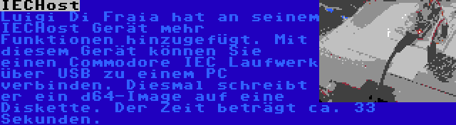 IECHost | Luigi Di Fraia hat an seinem IECHost Gerät mehr Funktionen hinzugefügt. Mit diesem Gerät können Sie einen Commodore IEC Laufwerk über USB zu einem PC verbinden. Diesmal schreibt er ein d64-Image auf eine Diskette. Der Zeit beträgt ca. 33 Sekunden.