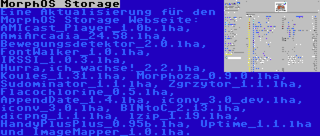 MorphOS Storage | Eine Aktualisierung für den MorphOS Storage Webseite: AMIcast_Player_1.0b.lha, AmiArcadia_24.58.lha, Bewegungsdetektor_2.0.lha, FontWalker_1.0.lha, IRSSI_1.0.3.lha, Hurra,ich_wachse!_2.2.lha, Koules_1.31.lha, Morphoza_0.9.0.lha, Sudominator_1.1.lha, Zgrzytor_1.1.lha, Flacochlorine_0.5.lha, AppendDate_1.4.lha, iconv_3.0_dev.lha, iconv_3.0.lha, BINtoC_2.13.lha, dicpng_1.1.lha, lzip_1.19.lha, HandyPlusPlus_0.95b.lha, Uptime_1.1.lha und ImageMapper_1.0.lha.