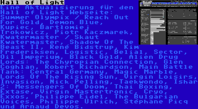 Hall of Light | Eine Aktualisierung für den Hall of Light Webseite: Summer Olympix / Reach Out For Gold, Demon Blue, Kupiec, Bartłomiej Trokowicz, Piotr Kaczmarek, Kwatermaster / Skaut Kwatermaster, Shadow Of The Beast II, René Bidstrup, Kim Frederiksen, Logistic, Belial, Sector, Oil Imperium, Black Gold, Alien Drug Lords: The Chyropian Connection, Glen Coghlan, Robert Richardson, Main Battle Tank: Central Germany, Magic Marble, Lords Of The Rising Sun, Virgin Loisirs, Invasion, Nick Pelling, Taekwondo, Ishar 2: Messengers Of Doom, Thai Boxing, Extase, Virgin Mastertronic, Cryo, Exxos, Philippe Eidel, The Bulgarian Voices, Philippe Ulrich, Stéphane Picq und Arnaud Devos.