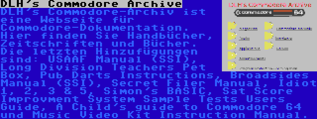 DLH's Commodore Archive | DLH's Commodore-Archiv ist eine Webseite für Commodore-Dokumentation. Hier finden Sie Handbücher, Zeitschriften und Bücher. Die letzten Hinzufügungen sind: USAAF Manual (SSI), Long Division Teachers Pet Box, Pub Darts Instructions, Broadsides Manual (SSI), Secret Filer Manual, Idiot 1, 2, 3 & 5, Simon's BASIC, Sat Score Improvment System Sample Tests Users Guide, A Child's guide to Commodore 64 und Music Video Kit Instruction Manual.