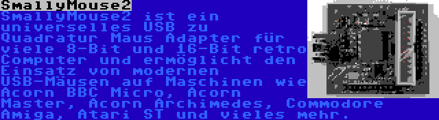 SmallyMouse2 | SmallyMouse2 ist ein universelles USB zu Quadratur Maus Adapter für viele 8-Bit und 16-Bit retro Computer und ermöglicht den Einsatz von modernen USB-Mäusen auf Maschinen wie Acorn BBC Micro, Acorn Master, Acorn Archimedes, Commodore Amiga, Atari ST und vieles mehr.