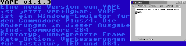 YAPE v1.1.3 | Eine neue Version von YAPE ist jetzt verfügbar. YAPE ist ein Windows-Emulator für den Commodore Plus/4. Die Änderungen in dieser Ausgabe sind: Commodore 264 Prototyp, unbegrenzte Frame Rate Option, Verbesserungen für Tastatur, TED und D64.