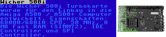 Wicher 500i | Die Wicher 500i Turbokarte wurde für den Einbau in die Amiga A500 / A500+ Computer entwickelt. Eigenschaften: 68000/68010 CPU, 50 MHz, 8 MB Fast RAM (SIMM72), IDE Controller und SPI Controller.