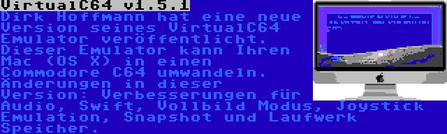 VirtualC64 v1.5.1 | Dirk Hoffmann hat eine neue Version seines VirtualC64 Emulator veröffentlicht. Dieser Emulator kann Ihren Mac (OS X) in einen Commodore C64 umwandeln. Änderungen in dieser Version: Verbesserungen für Audio, Swift, Vollbild Modus, Joystick Emulation, Snapshot und Laufwerk Speicher.