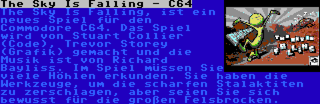 The Sky Is Falling - C64 | The Sky Is Falling, ist ein neues Spiel für den Commodore C64. Das Spiel wird von Stuart Collier (Code), Trevor Storey (Grafik) gemacht und die Musik ist von Richard Bayliss. Im Spiel müssen Sie viele Höhlen erkunden. Sie haben die Werkzeuge, um die scharfen Stalaktiten zu zerschlagen, aber seien Sie sich bewusst für die großen Felsbrocken.