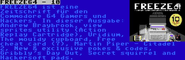 FREEZE64 - 10 | FREEZE64 ist eine Zeitschrift für den Commodore 64 Gamers und Hackers. In dieser Ausgabe: Andrew Braybrook, view sprites utility (Action Replay Cartridge), Uridium, The mouldy cupboard, Free cheat card (7), Martin Piper - Citadel 2, New & exclusive pokes & codes, Gribbly's Day Out, Secret squirrel and Hackersoft pads.